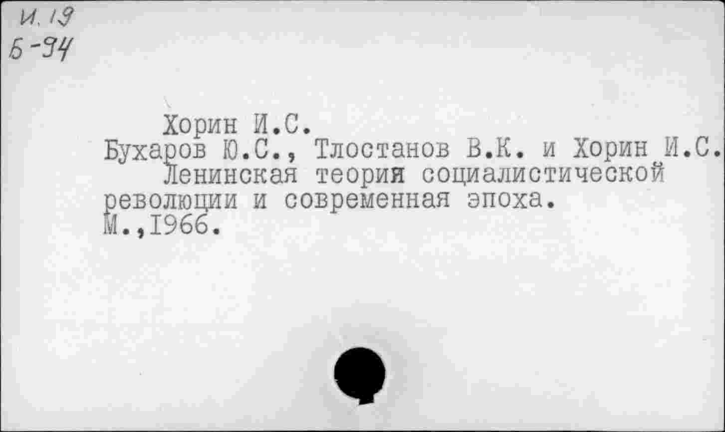 ﻿и 13
Хорин И.С.
Бухаров Ю.С., Тлостанов В.К. и Хорин И.С.
Ленинская теория социалистической революции и современная эпоха.
М.,1966.